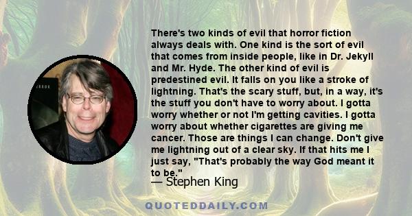 There's two kinds of evil that horror fiction always deals with. One kind is the sort of evil that comes from inside people, like in Dr. Jekyll and Mr. Hyde. The other kind of evil is predestined evil. It falls on you