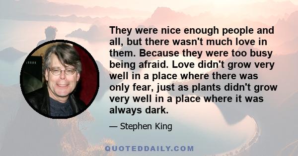 They were nice enough people and all, but there wasn't much love in them. Because they were too busy being afraid. Love didn't grow very well in a place where there was only fear, just as plants didn't grow very well in 