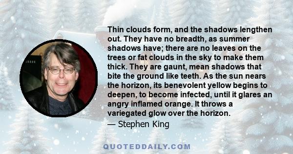 Thin clouds form, and the shadows lengthen out. They have no breadth, as summer shadows have; there are no leaves on the trees or fat clouds in the sky to make them thick. They are gaunt, mean shadows that bite the