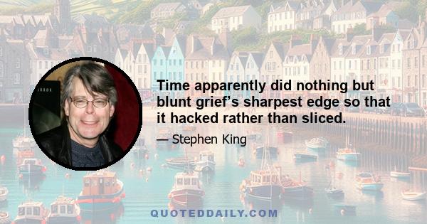 Time apparently did nothing but blunt grief’s sharpest edge so that it hacked rather than sliced.