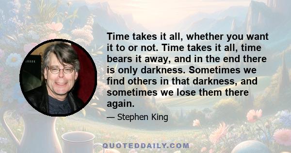 Time takes it all, whether you want it to or not. Time takes it all, time bears it away, and in the end there is only darkness. Sometimes we find others in that darkness, and sometimes we lose them there again.