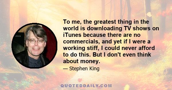 To me, the greatest thing in the world is downloading TV shows on iTunes because there are no commercials, and yet if I were a working stiff, I could never afford to do this. But I don't even think about money.