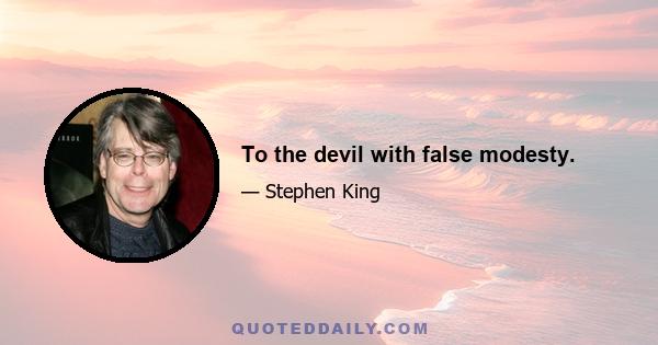 To the devil with false modesty.