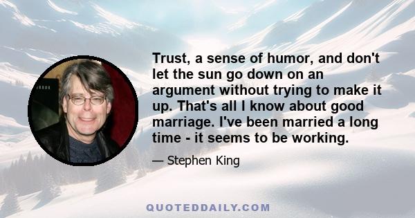 Trust, a sense of humor, and don't let the sun go down on an argument without trying to make it up. That's all I know about good marriage. I've been married a long time - it seems to be working.