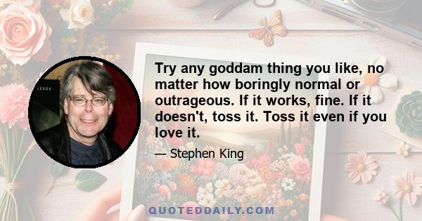 Try any goddam thing you like, no matter how boringly normal or outrageous. If it works, fine. If it doesn't, toss it. Toss it even if you love it.