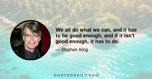 We all do what we can, and it has to be good enough, and if it isn't good enough, it has to do.