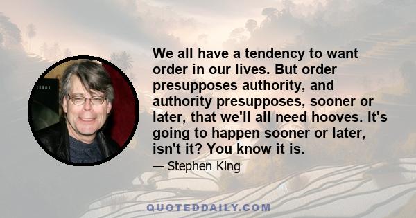 We all have a tendency to want order in our lives. But order presupposes authority, and authority presupposes, sooner or later, that we'll all need hooves. It's going to happen sooner or later, isn't it? You know it is.