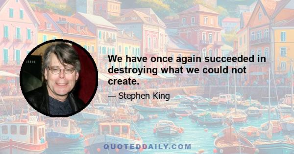 We have once again succeeded in destroying what we could not create.