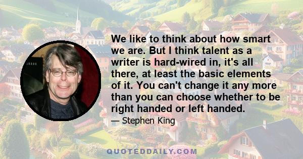 We like to think about how smart we are. But I think talent as a writer is hard-wired in, it's all there, at least the basic elements of it. You can't change it any more than you can choose whether to be right handed or 