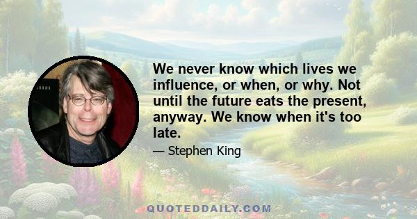 We never know which lives we influence, or when, or why. Not until the future eats the present, anyway. We know when it's too late.