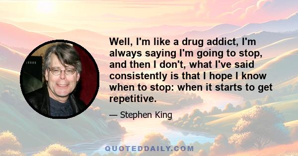 Well, I'm like a drug addict, I'm always saying I'm going to stop, and then I don't, what I've said consistently is that I hope I know when to stop: when it starts to get repetitive.