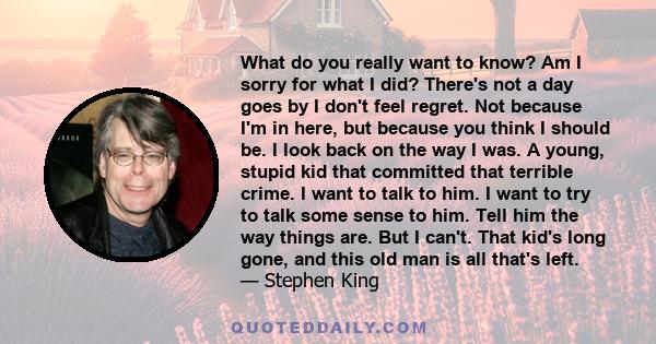 What do you really want to know? Am I sorry for what I did? There's not a day goes by I don't feel regret. Not because I'm in here, but because you think I should be. I look back on the way I was. A young, stupid kid