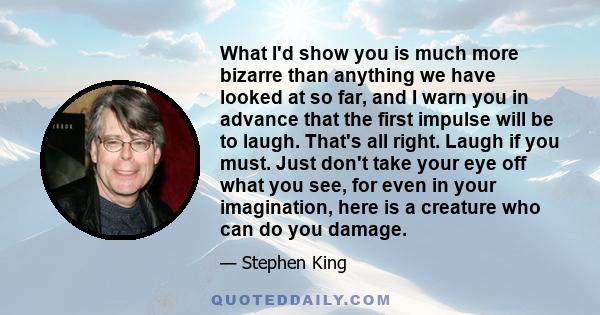 What I'd show you is much more bizarre than anything we have looked at so far, and I warn you in advance that the first impulse will be to laugh. That's all right. Laugh if you must. Just don't take your eye off what