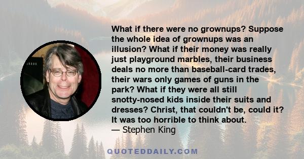 What if there were no grownups? Suppose the whole idea of grownups was an illusion? What if their money was really just playground marbles, their business deals no more than baseball-card trades, their wars only games