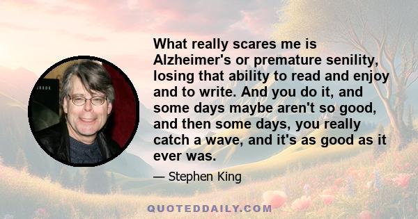 What really scares me is Alzheimer's or premature senility, losing that ability to read and enjoy and to write. And you do it, and some days maybe aren't so good, and then some days, you really catch a wave, and it's as 