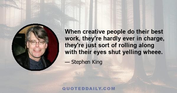 When creative people do their best work, they're hardly ever in charge, they're just sort of rolling along with their eyes shut yelling wheee.