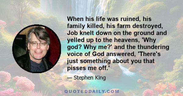 When his life was ruined, his family killed, his farm destroyed, Job knelt down on the ground and yelled up to the heavens, 'Why god? Why me?' and the thundering voice of God answered, 'There's just something about you