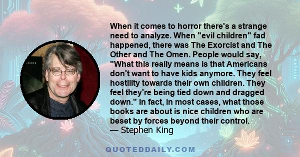 When it comes to horror there's a strange need to analyze. When evil children fad happened, there was The Exorcist and The Other and The Omen. People would say, What this really means is that Americans don't want to