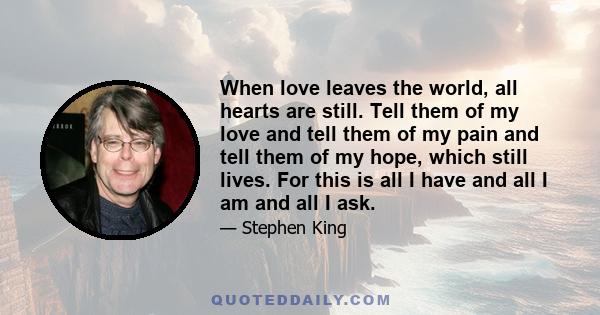 When love leaves the world, all hearts are still. Tell them of my love and tell them of my pain and tell them of my hope, which still lives. For this is all I have and all I am and all I ask.