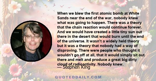 When we blew the first atomic bomb at White Sands near the end of the war, nobody knew what was going to happen. There was a theory that the chain reaction would continue forever. And we would have created a little tiny 