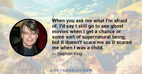 When you ask me what I'm afraid of, I'd say I still go to see ghost movies when I get a chance or some sort of supernatural being, but it doesn't scare me as it scared me when I was a child.