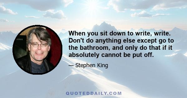 When you sit down to write, write. Don't do anything else except go to the bathroom, and only do that if it absolutely cannot be put off.