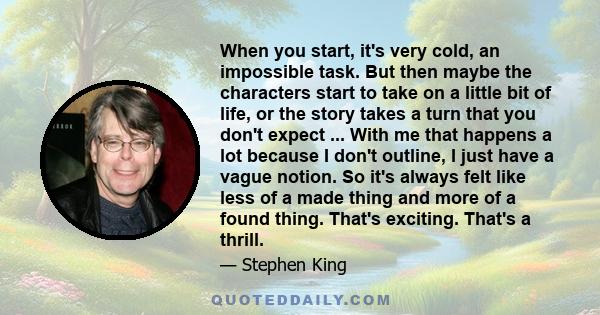 When you start, it's very cold, an impossible task. But then maybe the characters start to take on a little bit of life, or the story takes a turn that you don't expect ... With me that happens a lot because I don't