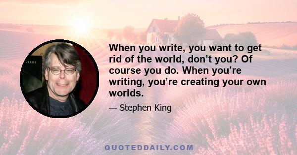 When you write, you want to get rid of the world, don’t you? Of course you do. When you’re writing, you’re creating your own worlds.