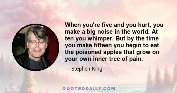 When you're five and you hurt, you make a big noise in the world. At ten you whimper. But by the time you make fifteen you begin to eat the poisoned apples that grow on your own inner tree of pain.