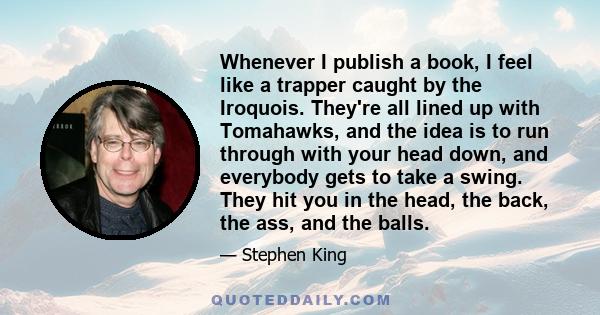 Whenever I publish a book, I feel like a trapper caught by the Iroquois. They're all lined up with Tomahawks, and the idea is to run through with your head down, and everybody gets to take a swing. They hit you in the