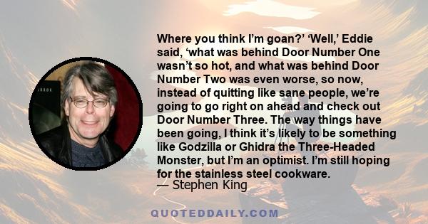 Where you think I’m goan?’ ‘Well,’ Eddie said, ‘what was behind Door Number One wasn’t so hot, and what was behind Door Number Two was even worse, so now, instead of quitting like sane people, we’re going to go right on 