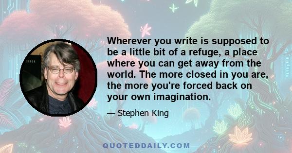 Wherever you write is supposed to be a little bit of a refuge, a place where you can get away from the world. The more closed in you are, the more you're forced back on your own imagination.