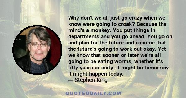 Why don't we all just go crazy when we know were going to croak? Because the mind's a monkey. You put things in departments and you go ahead. You go on and plan for the future and assume that the future's going to work