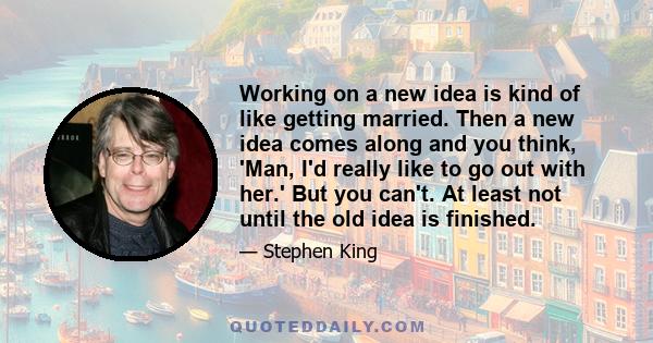 Working on a new idea is kind of like getting married. Then a new idea comes along and you think, 'Man, I'd really like to go out with her.' But you can't. At least not until the old idea is finished.