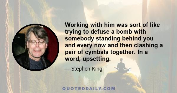 Working with him was sort of like trying to defuse a bomb with somebody standing behind you and every now and then clashing a pair of cymbals together. In a word, upsetting.