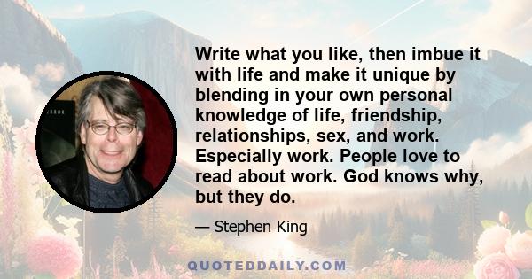 Write what you like, then imbue it with life and make it unique by blending in your own personal knowledge of life, friendship, relationships, sex, and work. Especially work. People love to read about work. God knows