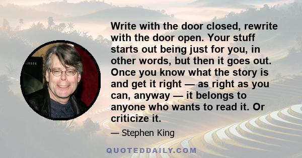 Write with the door closed, rewrite with the door open. Your stuff starts out being just for you, in other words, but then it goes out. Once you know what the story is and get it right — as right as you can, anyway — it 