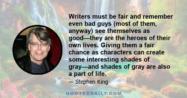 Writers must be fair and remember even bad guys (most of them, anyway) see themselves as good—they are the heroes of their own lives. Giving them a fair chance as characters can create some interesting shades of