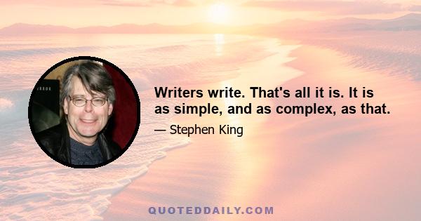 Writers write. That's all it is. It is as simple, and as complex, as that.