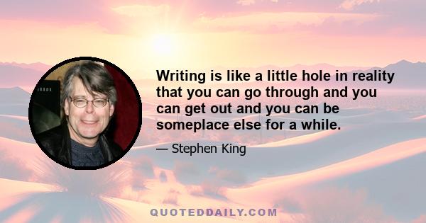 Writing is like a little hole in reality that you can go through and you can get out and you can be someplace else for a while.