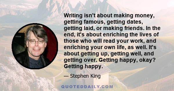 Writing isn't about making money, getting famous, getting dates, getting laid, or making friends. In the end, it's about enriching the lives of those who will read your work, and enriching your own life, as well. It's