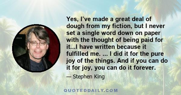 Yes, I’ve made a great deal of dough from my fiction, but I never set a single word down on paper with the thought of being paid for it...I have written because it fulfilled me. ... I did it for the pure joy of the