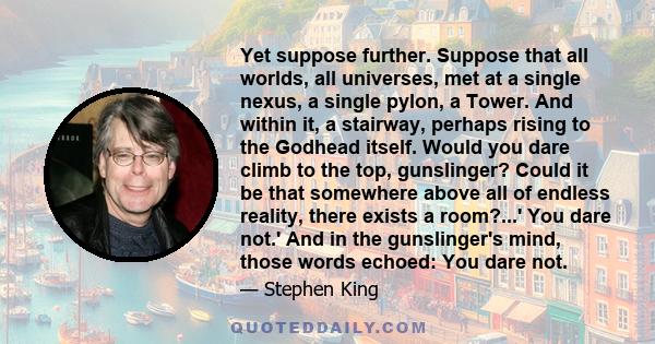 Yet suppose further. Suppose that all worlds, all universes, met at a single nexus, a single pylon, a Tower. And within it, a stairway, perhaps rising to the Godhead itself. Would you dare climb to the top, gunslinger?