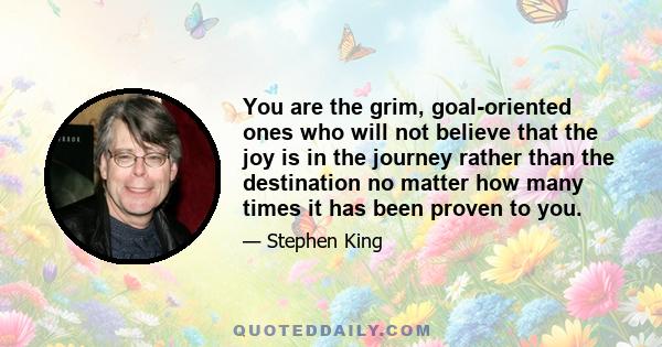 You are the grim, goal-oriented ones who will not believe that the joy is in the journey rather than the destination no matter how many times it has been proven to you.