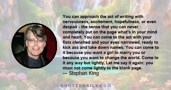 You can approach the act of writing with nervousness, excitement, hopefulness, or even despair - the sense that you can never completely put on the page what's in your mind and heart. You can come to the act with your