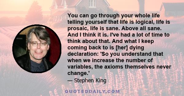 You can go through your whole life telling yourself that life is logical, life is prosaic, life is sane. Above all sane. And I think it is. I've had a lot of time to think about that. And what I keep coming back to is