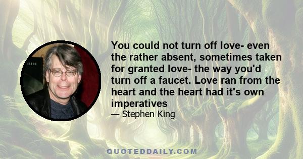 You could not turn off love- even the rather absent, sometimes taken for granted love- the way you'd turn off a faucet. Love ran from the heart and the heart had it's own imperatives