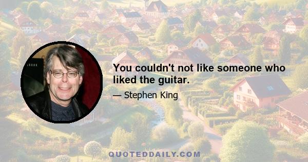 You couldn't not like someone who liked the guitar.