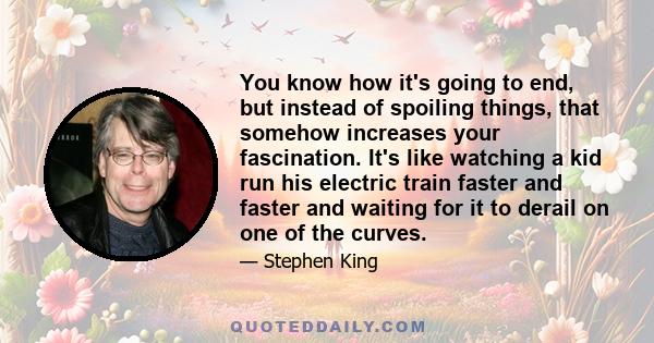 You know how it's going to end, but instead of spoiling things, that somehow increases your fascination. It's like watching a kid run his electric train faster and faster and waiting for it to derail on one of the