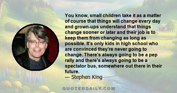 You know, small children take it as a matter of course that things will change every day and grown-ups understand that things change sooner or later and their job is to keep them from changing as long as possible. It’s